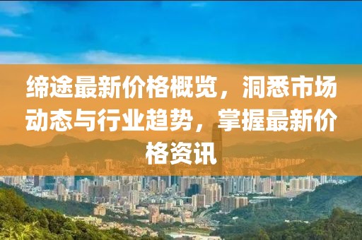 缔途最新价格概览，洞悉市场动态与行业趋势，掌握最新价格资讯