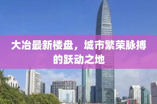 大冶最新楼盘，城市繁荣脉搏的跃动之地