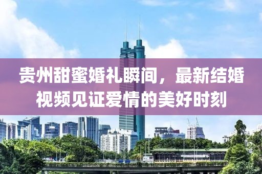 贵州甜蜜婚礼瞬间，最新结婚视频见证爱情的美好时刻