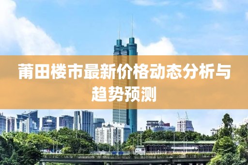 莆田楼市最新价格动态分析与趋势预测