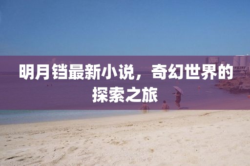 明月铛最新小说，奇幻世界的探索之旅