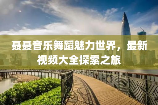 聂聂音乐舞蹈魅力世界，最新视频大全探索之旅