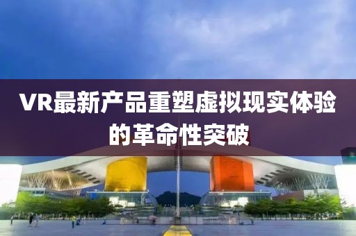 VR最新产品重塑虚拟现实体验的革命性突破