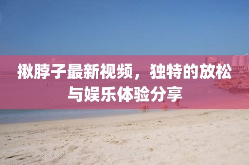 揪脖子最新视频，独特的放松与娱乐体验分享