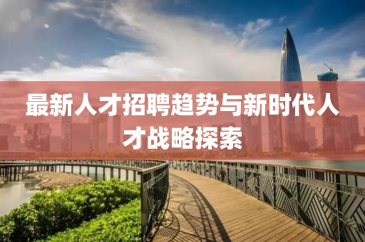 最新人才招聘趋势与新时代人才战略探索