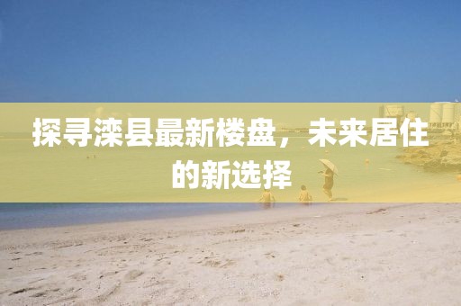 探寻滦县最新楼盘，未来居住的新选择