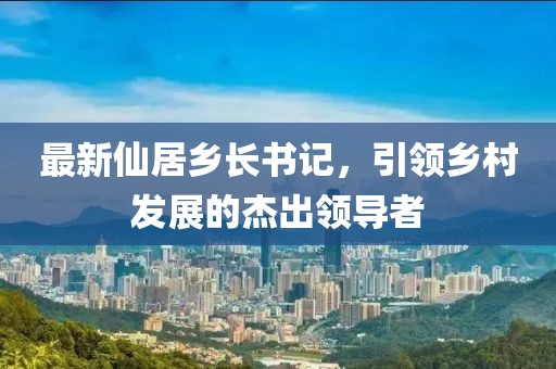 最新仙居乡长书记，引领乡村发展的杰出领导者