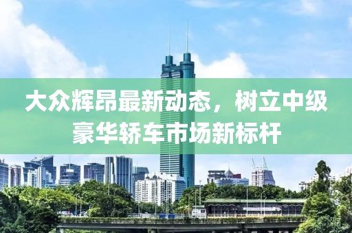 大众辉昂最新动态，树立中级豪华轿车市场新标杆