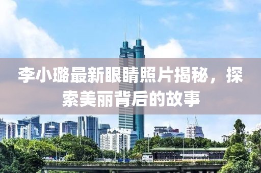 李小璐最新眼睛照片揭秘，探索美丽背后的故事