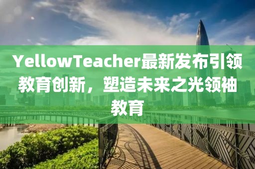 YellowTeacher最新发布引领教育创新，塑造未来之光领袖教育