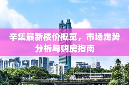 辛集最新楼价概览，市场走势分析与购房指南
