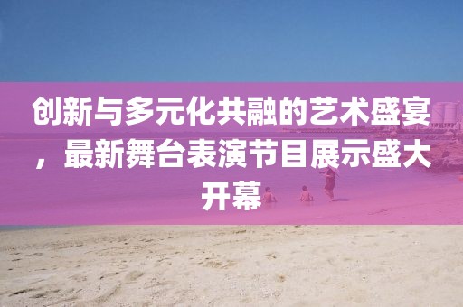 创新与多元化共融的艺术盛宴，最新舞台表演节目展示盛大开幕