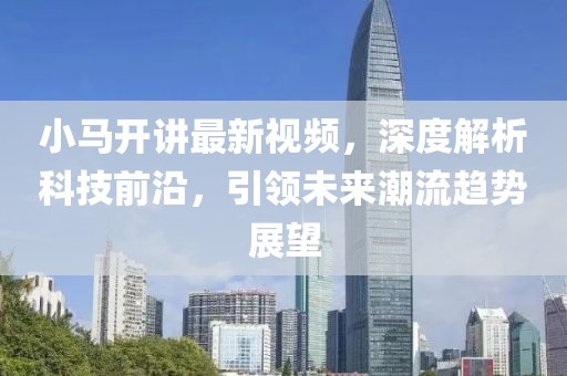 小马开讲最新视频，深度解析科技前沿，引领未来潮流趋势展望