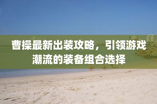 曹操最新出装攻略，引领游戏潮流的装备组合选择