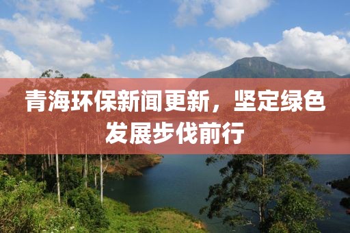 青海环保新闻更新，坚定绿色发展步伐前行