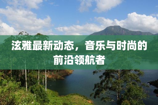 泫雅最新动态，音乐与时尚的前沿领航者