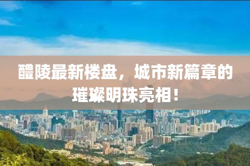 醴陵最新楼盘，城市新篇章的璀璨明珠亮相！