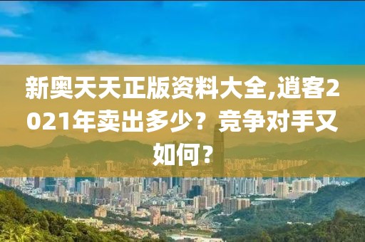新奥天天正版资料大全,逍客2021年卖出多少？竞争对手又如何？