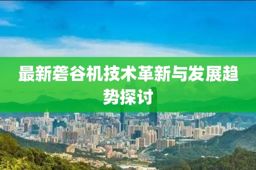 最新砻谷机技术革新与发展趋势探讨