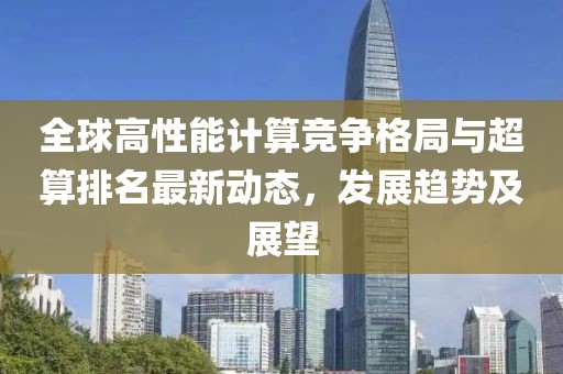 全球高性能计算竞争格局与超算排名最新动态，发展趋势及展望