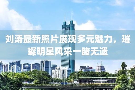 刘涛最新照片展现多元魅力，璀璨明星风采一睹无遗