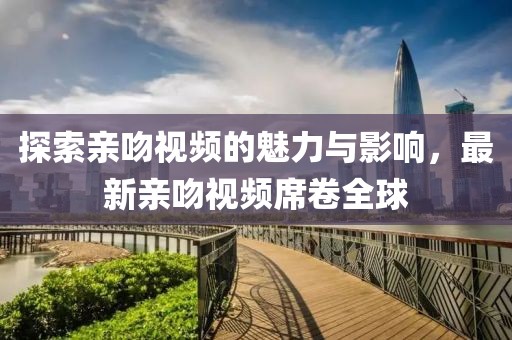 探索亲吻视频的魅力与影响，最新亲吻视频席卷全球