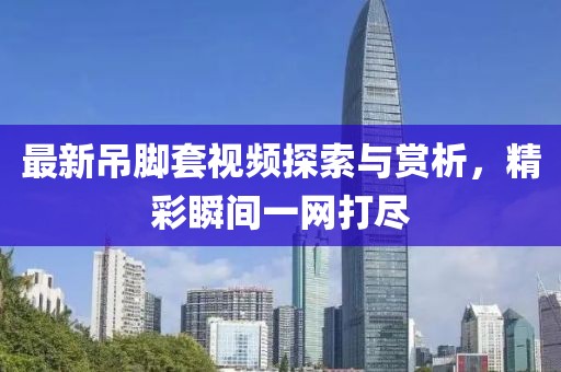 最新吊脚套视频探索与赏析，精彩瞬间一网打尽