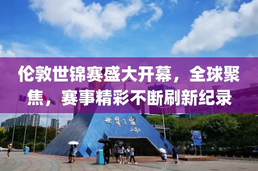 伦敦世锦赛盛大开幕，全球聚焦，赛事精彩不断刷新纪录