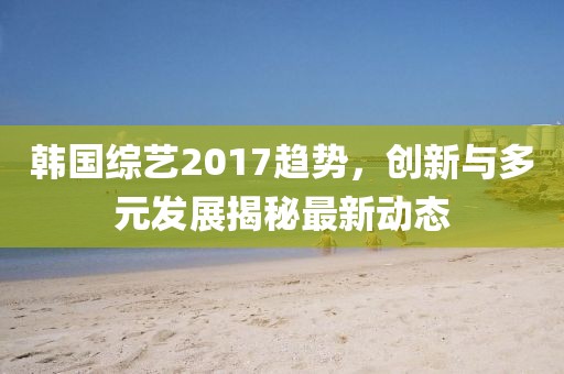 韩国综艺2017趋势，创新与多元发展揭秘最新动态