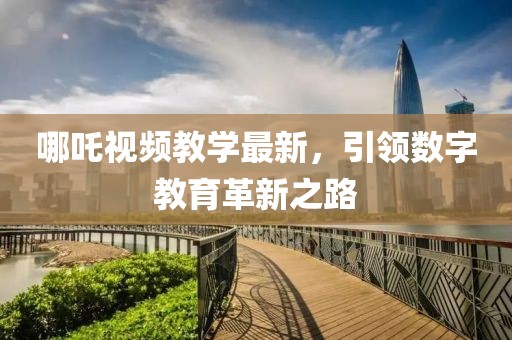 哪吒视频教学最新，引领数字教育革新之路