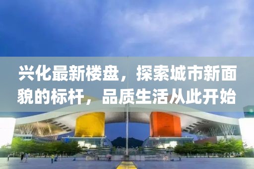 兴化最新楼盘，探索城市新面貌的标杆，品质生活从此开始