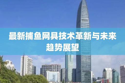 最新捕鱼网具技术革新与未来趋势展望