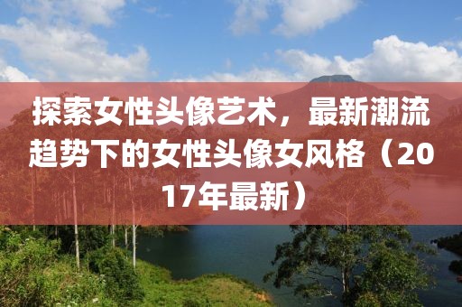探索女性头像艺术，最新潮流趋势下的女性头像女风格（2017年最新）