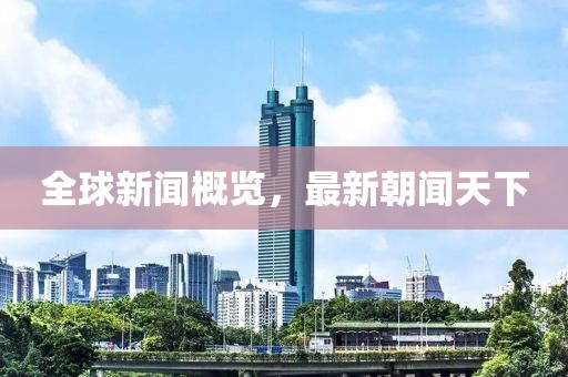 全球新闻概览，最新朝闻天下