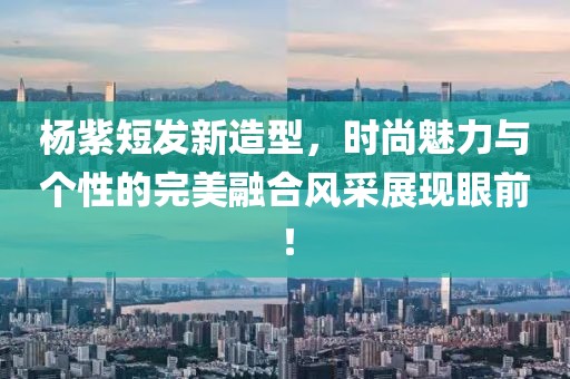 杨紫短发新造型，时尚魅力与个性的完美融合风采展现眼前！