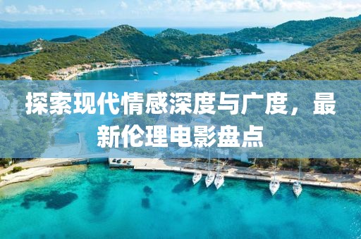 探索现代情感深度与广度，最新伦理电影盘点