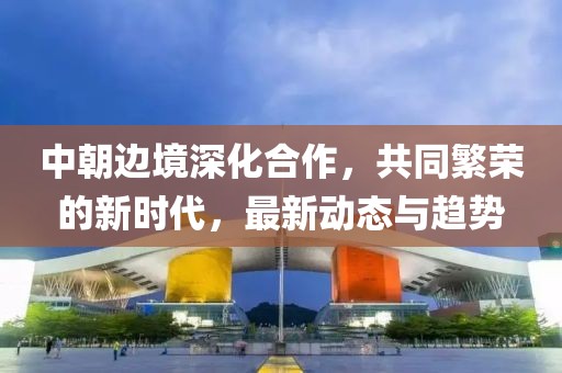中朝边境深化合作，共同繁荣的新时代，最新动态与趋势