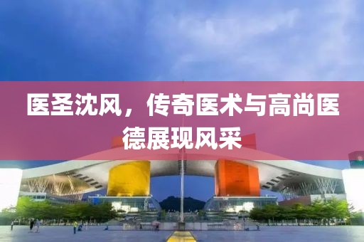医圣沈风，传奇医术与高尚医德展现风采