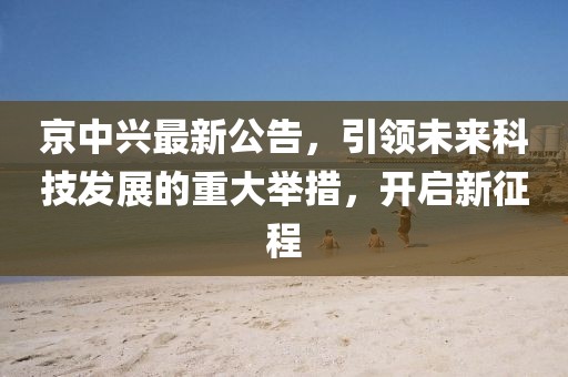 京中兴最新公告，引领未来科技发展的重大举措，开启新征程