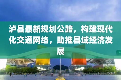 泸县最新规划公路，构建现代化交通网络，助推县域经济发展