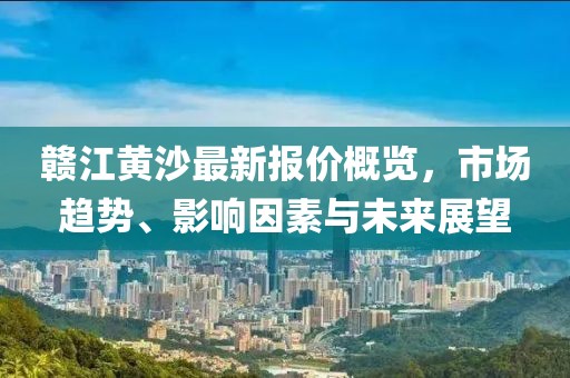 赣江黄沙最新报价概览，市场趋势、影响因素与未来展望