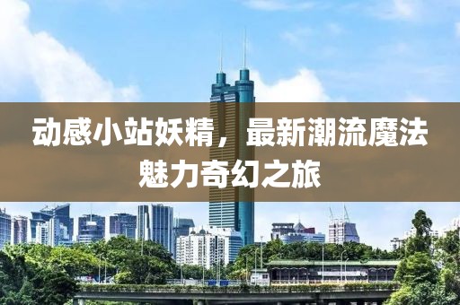 动感小站妖精，最新潮流魔法魅力奇幻之旅