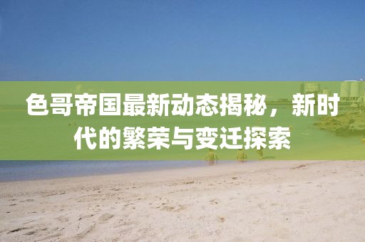 色哥帝国最新动态揭秘，新时代的繁荣与变迁探索