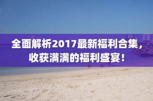 全面解析2017最新福利合集，收获满满的福利盛宴！