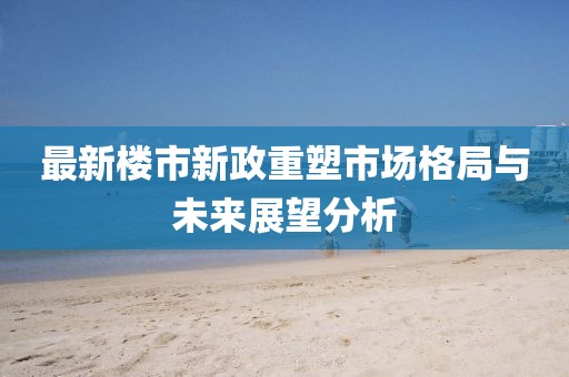 最新楼市新政重塑市场格局与未来展望分析