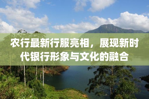 农行最新行服亮相，展现新时代银行形象与文化的融合