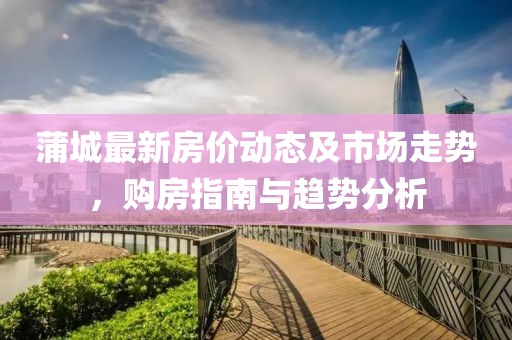 蒲城最新房价动态及市场走势，购房指南与趋势分析