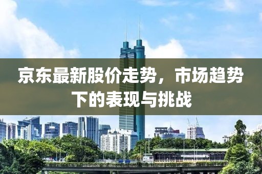 京东最新股价走势，市场趋势下的表现与挑战