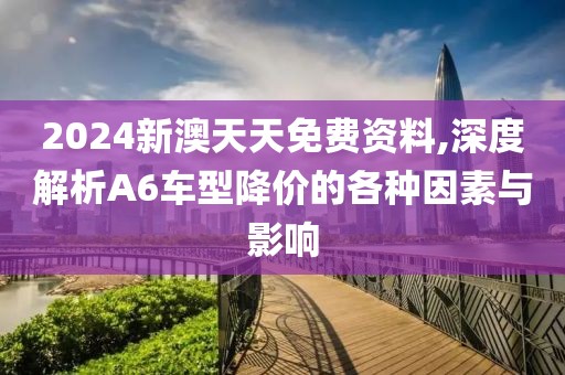 2024新澳天天免费资料,深度解析A6车型降价的各种因素与影响