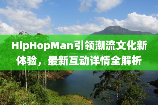 HipHopMan引领潮流文化新体验，最新互动详情全解析